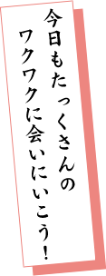 今日もたっくさんのワクワクに会いにいこう！